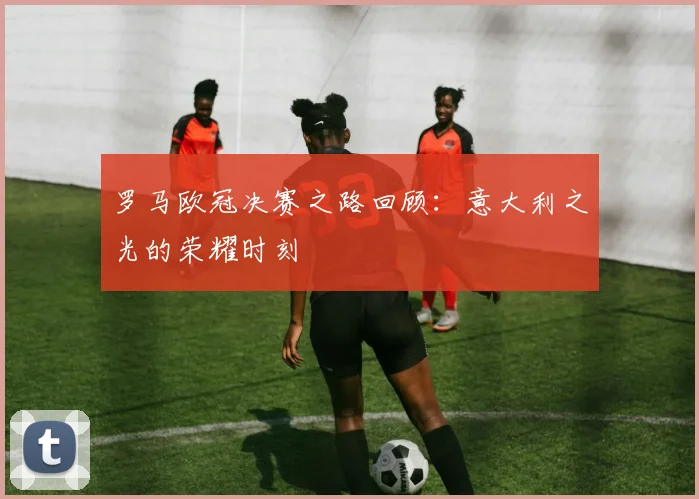 罗马欧冠决赛之路回顾:意大利之光的荣耀时刻