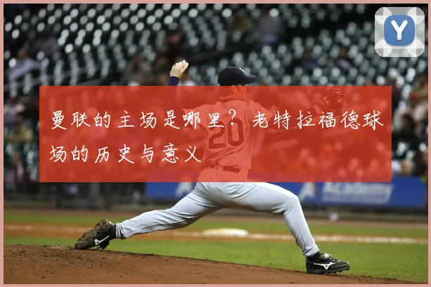 曼联的主场是哪里？老特拉福德球场的历史与意义