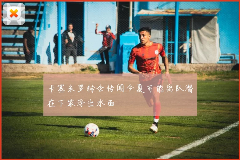 卡塞米罗转会传闻今夏可能离队潜在下家浮出水面
