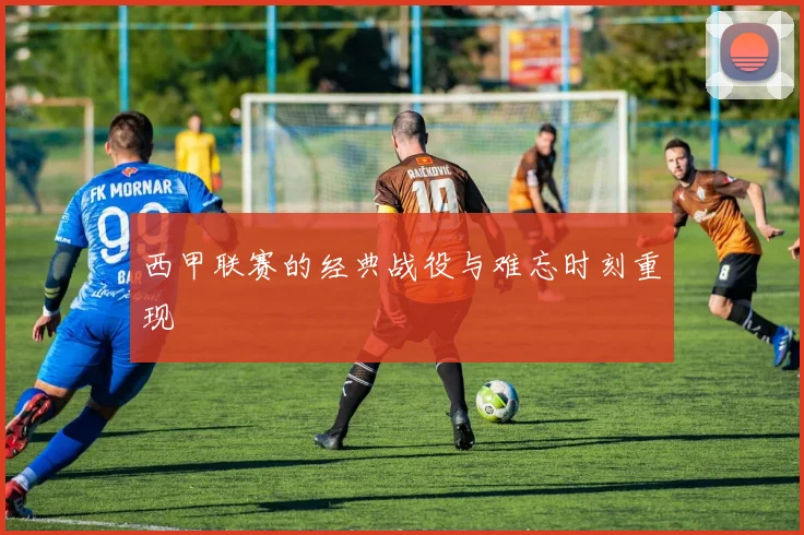 西甲联赛的经典战役与难忘时刻重现